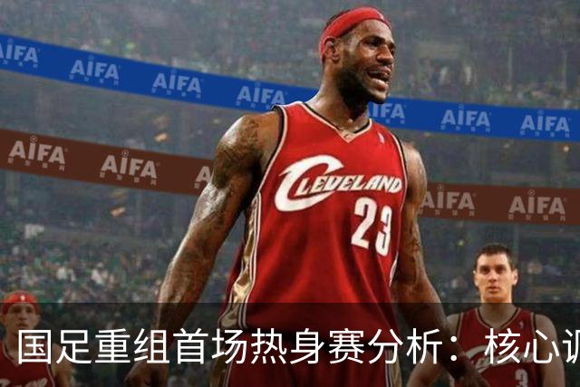 国足重组首场热身赛分析：核心调整与对手挑战